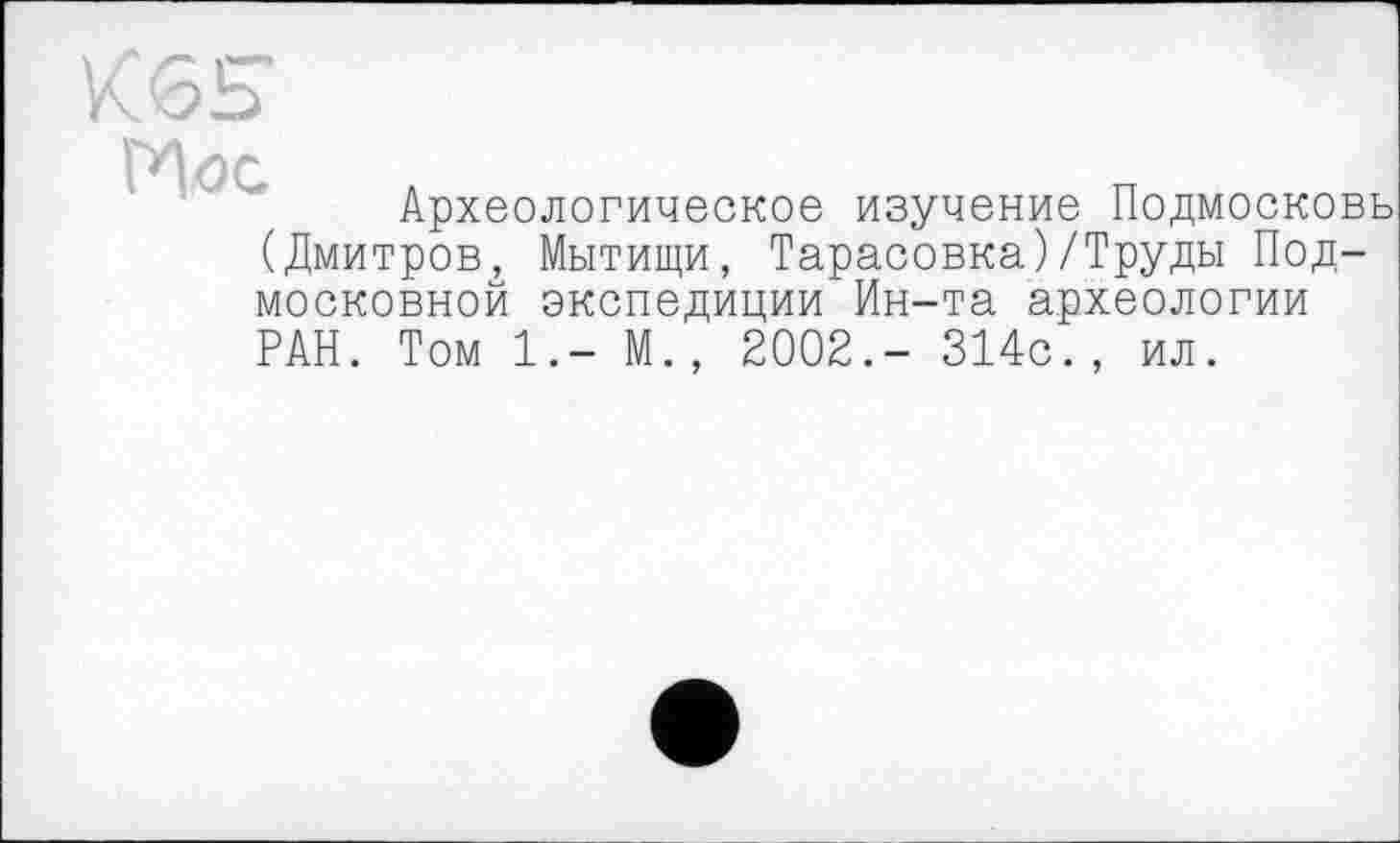 ﻿Археологическое изучение Подмосковь (Дмитров, Мытищи, Тарасовка)/Труды Подмосковной экспедиции Ин-та археологии РАН. Том 1.- М., 2002.- 314с., ил.